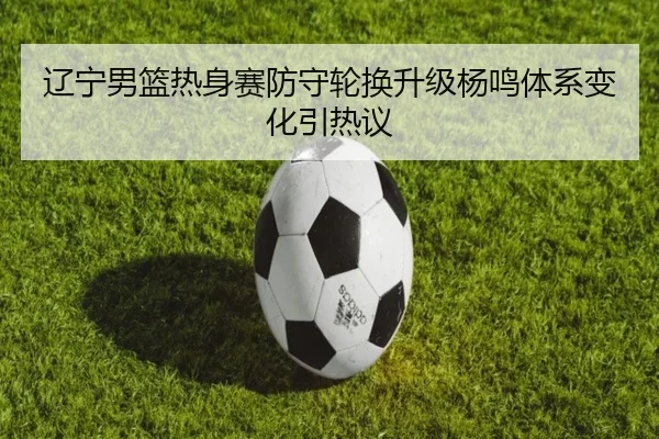 辽宁男篮热身赛防守轮换升级杨鸣体系变化引热议